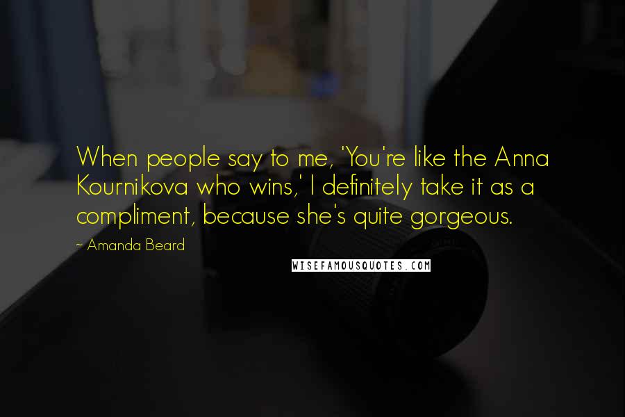 Amanda Beard quotes: When people say to me, 'You're like the Anna Kournikova who wins,' I definitely take it as a compliment, because she's quite gorgeous.