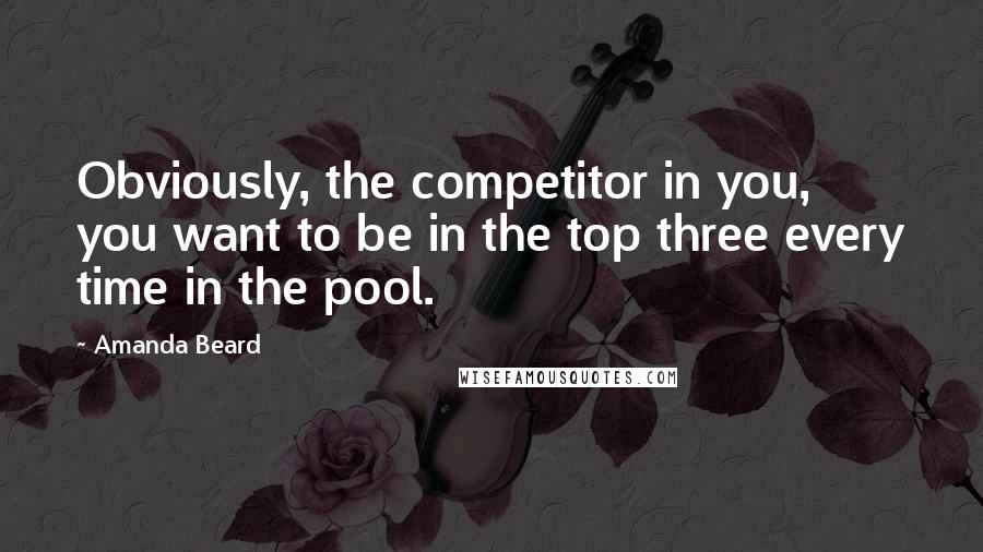 Amanda Beard quotes: Obviously, the competitor in you, you want to be in the top three every time in the pool.
