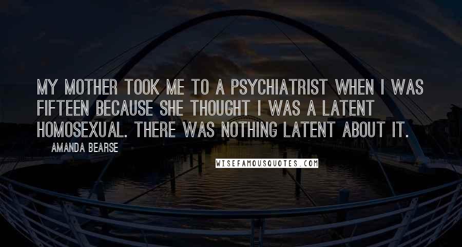 Amanda Bearse quotes: My mother took me to a psychiatrist when I was fifteen because she thought I was a latent homosexual. There was nothing latent about it. Amanda Bearse quotes: My mother took me to a psychiatrist when I was fifteen because she thought I was a latent homosexual. There was nothing latent about it.