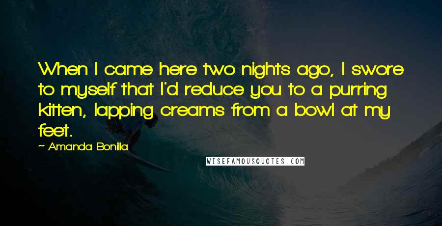 Amanda Bonilla quotes: When I came here two nights ago, I swore to myself that I'd reduce you to a purring kitten, lapping creams from a bowl at my feet. Amanda Bonilla quotes: When I came here two nights ago, I swore to myself that I'd reduce you to a purring kitten, lapping creams from a bowl at my feet.
