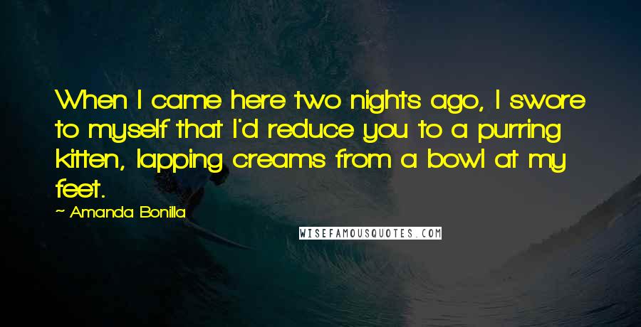 Amanda Bonilla quotes: When I came here two nights ago, I swore to myself that I'd reduce you to a purring kitten, lapping creams from a bowl at my feet.