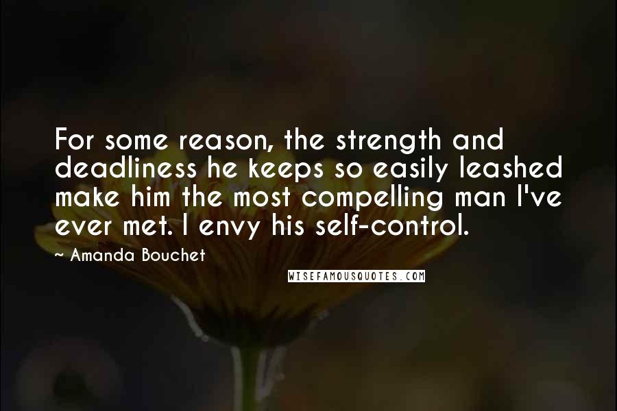 Amanda Bouchet quotes: For some reason, the strength and deadliness he keeps so easily leashed make him the most compelling man I've ever met. I envy his self-control.