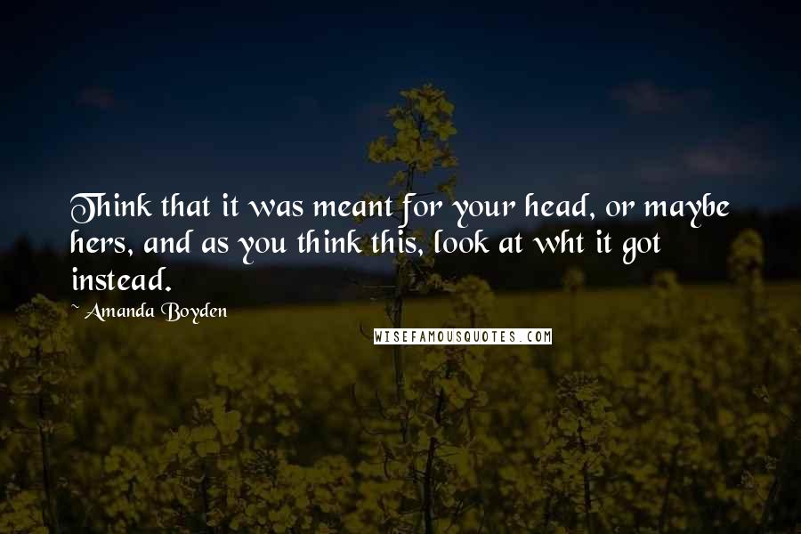Amanda Boyden quotes: Think that it was meant for your head, or maybe hers, and as you think this, look at wht it got instead. Amanda Boyden quotes: Think that it was meant for your head, or maybe hers, and as you think this, look at wht it got instead.