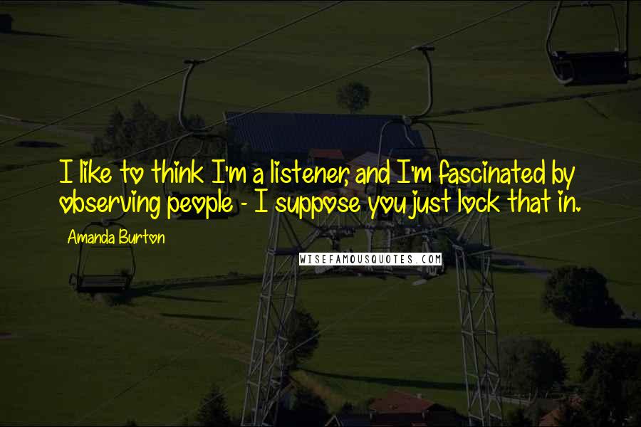 Amanda Burton quotes: I like to think I'm a listener, and I'm fascinated by observing people - I suppose you just lock that in.