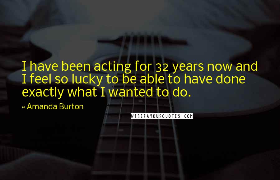 Amanda Burton quotes: I have been acting for 32 years now and I feel so lucky to be able to have done exactly what I wanted to do. Amanda Burton quotes: I have been acting for 32 years now and I feel so lucky to be able to have done exactly what I wanted to do.