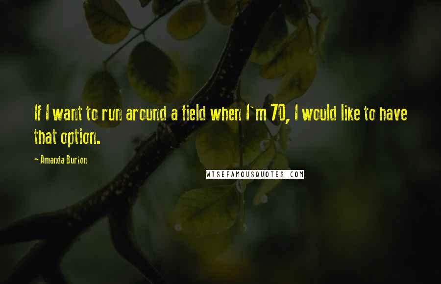 Amanda Burton quotes: If I want to run around a field when I'm 70, I would like to have that option.