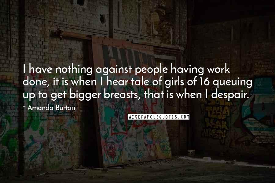 Amanda Burton quotes: I have nothing against people having work done, it is when I hear tale of girls of 16 queuing up to get bigger breasts, that is when I despair. Amanda Burton quotes: I have nothing against people having work done, it is when I hear tale of girls of 16 queuing up to get bigger breasts, that is when I despair.