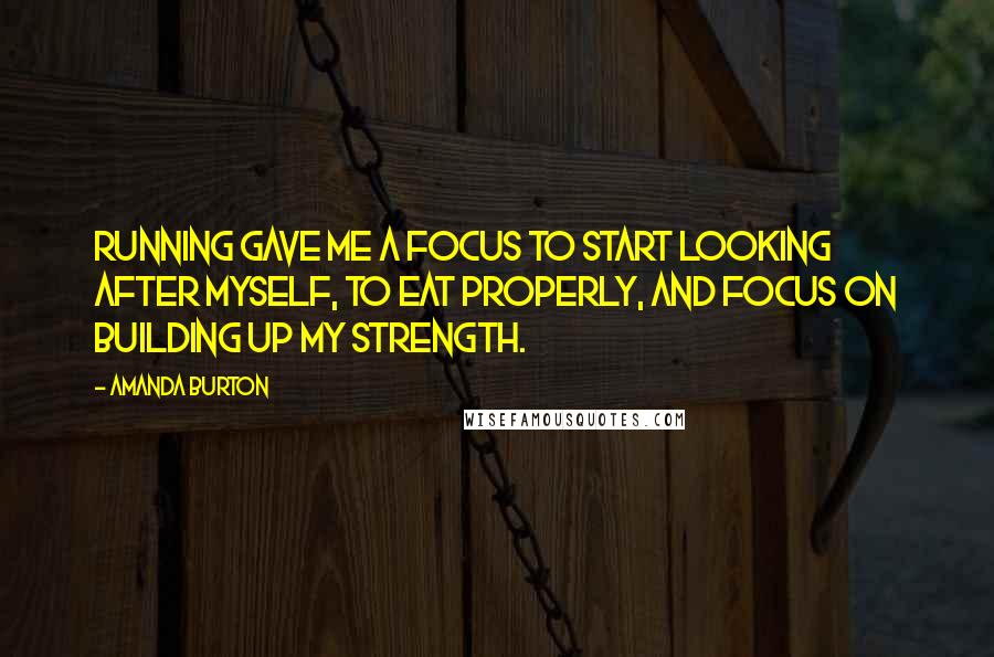 Amanda Burton quotes: Running gave me a focus to start looking after myself, to eat properly, and focus on building up my strength. Amanda Burton quotes: Running gave me a focus to start looking after myself, to eat properly, and focus on building up my strength.
