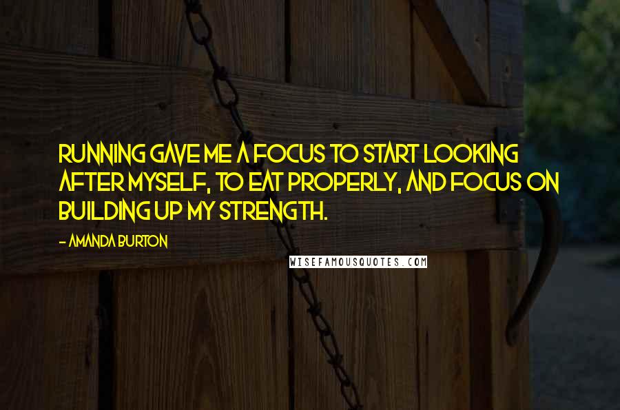 Amanda Burton quotes: Running gave me a focus to start looking after myself, to eat properly, and focus on building up my strength.