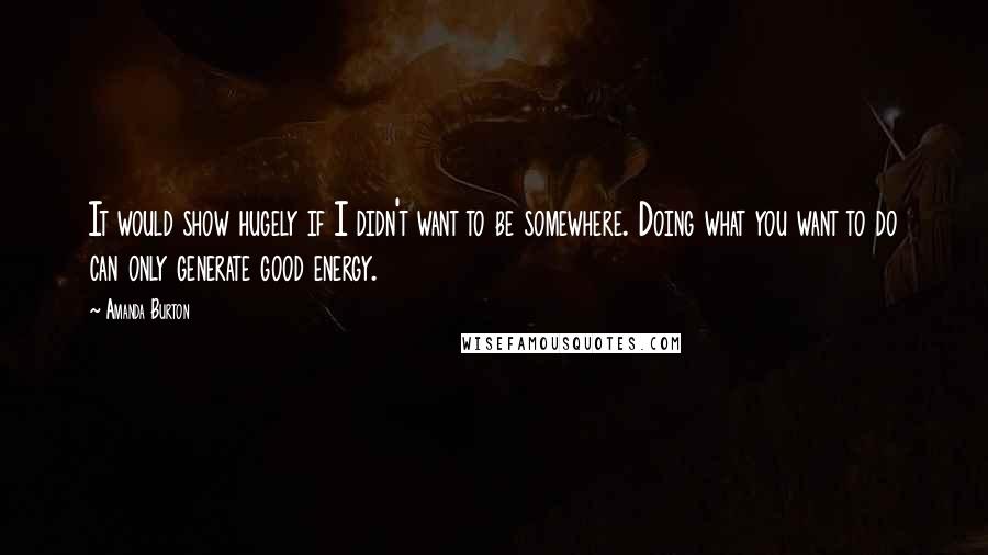 Amanda Burton quotes: It would show hugely if I didn't want to be somewhere. Doing what you want to do can only generate good energy. Amanda Burton quotes: It would show hugely if I didn't want to be somewhere. Doing what you want to do can only generate good energy.