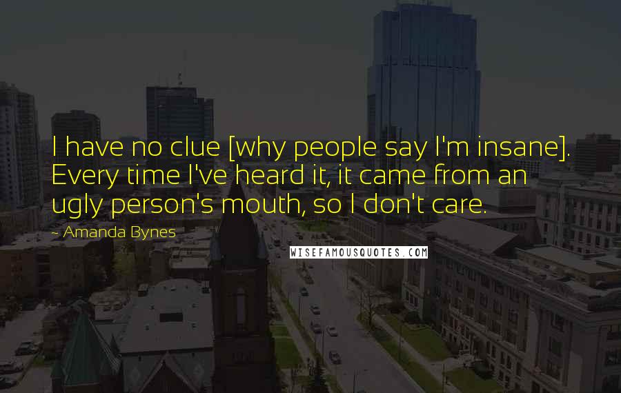 Amanda Bynes quotes: I have no clue [why people say I'm insane]. Every time I've heard it, it came from an ugly person's mouth, so I don't care.