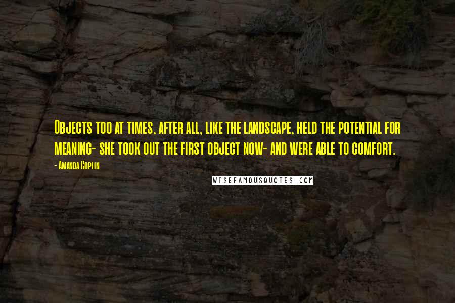 Amanda Coplin quotes: Objects too at times, after all, like the landscape, held the potential for meaning- she took out the first object now- and were able to comfort.