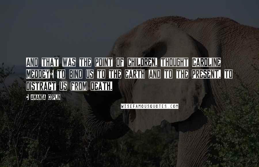 Amanda Coplin quotes: And that was the point of children, thought Caroline Meddey: to bind us to the earth and to the present, to distract us from death.