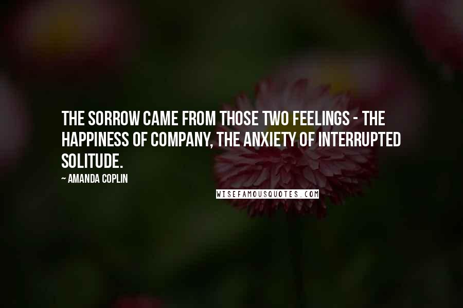 Amanda Coplin quotes: The sorrow came from those two feelings - the happiness of company, the anxiety of interrupted solitude.