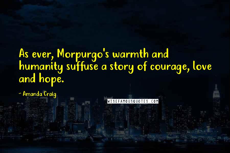 Amanda Craig quotes: As ever, Morpurgo's warmth and humanity suffuse a story of courage, love and hope.