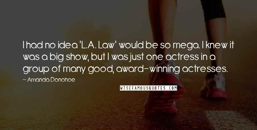 Amanda Donohoe quotes: I had no idea 'L.A. Law' would be so mega. I knew it was a big show, but I was just one actress in a group of many good, award-winning Amanda Donohoe quotes: I had no idea 'L.A. Law' would be so mega. I knew it was a big show, but I was just one actress in a group of many good, award-winning