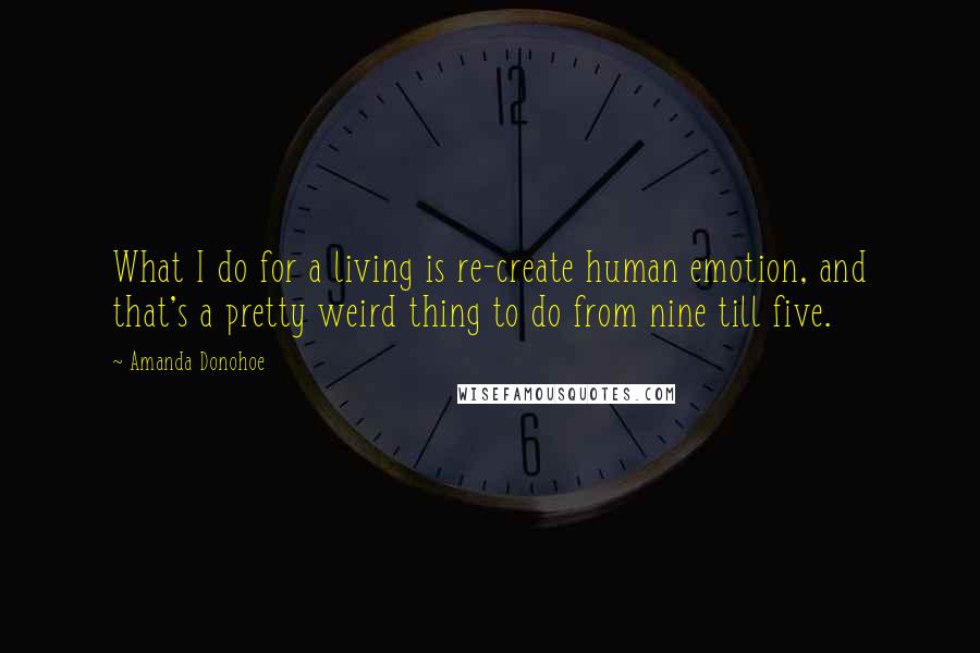 Amanda Donohoe quotes: What I do for a living is re-create human emotion, and that's a pretty weird thing to do from nine till five. Amanda Donohoe quotes: What I do for a living is re-create human emotion, and that's a pretty weird thing to do from nine till five.