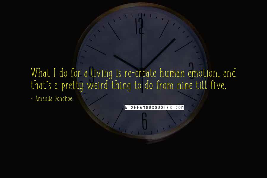 Amanda Donohoe quotes: What I do for a living is re-create human emotion, and that's a pretty weird thing to do from nine till five.