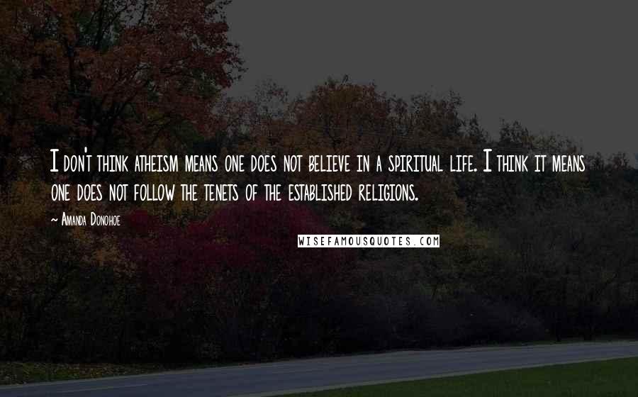 Amanda Donohoe quotes: I don't think atheism means one does not believe in a spiritual life. I think it means one does not follow the tenets of the established religions.