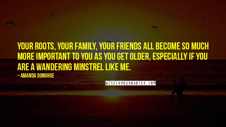 Amanda Donohoe quotes: Your roots, your family, your friends all become so much more important to you as you get older, especially if you are a wandering minstrel like me.