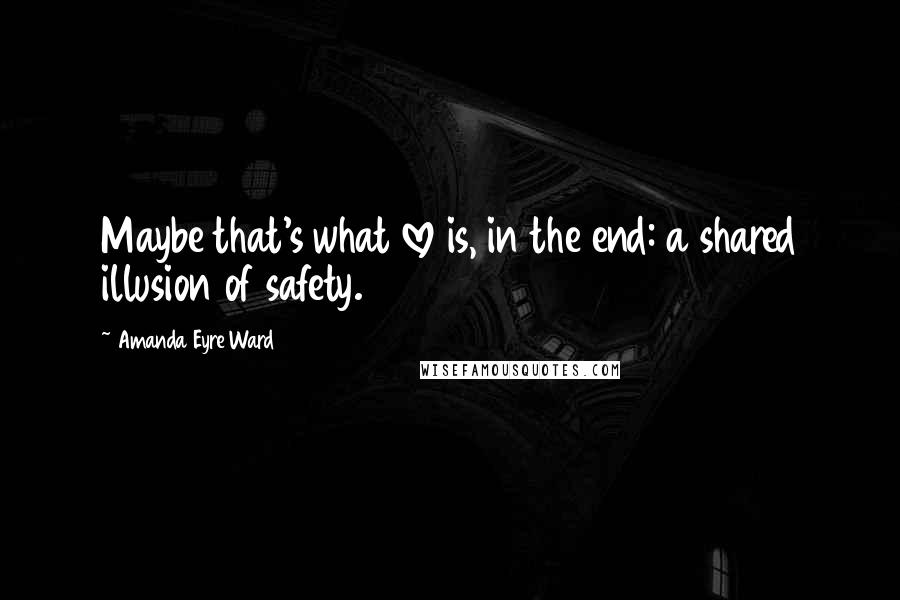 Amanda Eyre Ward quotes: Maybe that's what love is, in the end: a shared illusion of safety.