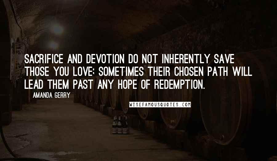 Amanda Gerry quotes: Sacrifice and devotion do not inherently save those you love; sometimes their chosen path will lead them past any hope of redemption. Amanda Gerry quotes: Sacrifice and devotion do not inherently save those you love; sometimes their chosen path will lead them past any hope of redemption.