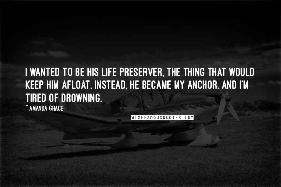 Amanda Grace quotes: I wanted to be his life preserver, the thing that would keep him afloat. Instead, he became my anchor. And I'm tired of drowning. Amanda Grace quotes: I wanted to be his life preserver, the thing that would keep him afloat. Instead, he became my anchor. And I'm tired of drowning.