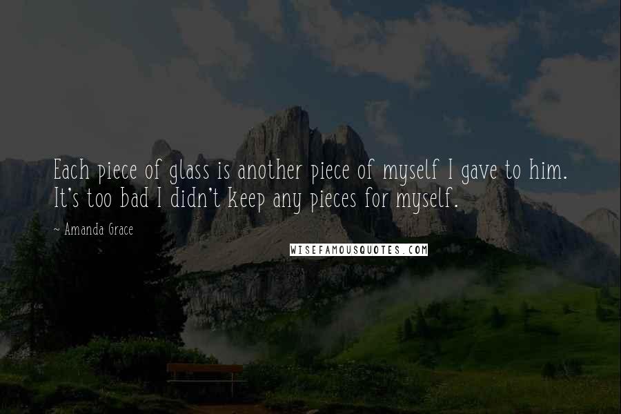 Amanda Grace quotes: Each piece of glass is another piece of myself I gave to him. It's too bad I didn't keep any pieces for myself. Amanda Grace quotes: Each piece of glass is another piece of myself I gave to him. It's too bad I didn't keep any pieces for myself.