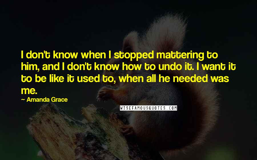 Amanda Grace quotes: I don't know when I stopped mattering to him, and I don't know how to undo it. I want it to be like it used to, when all he needed