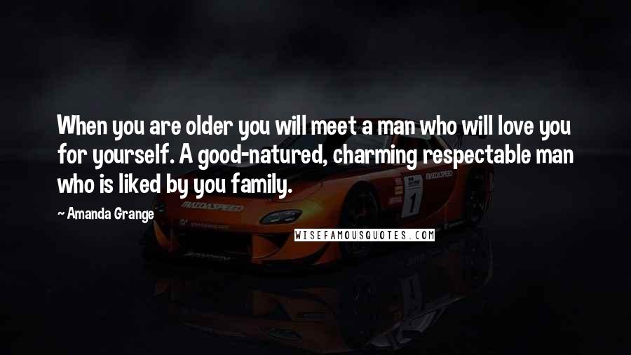 Amanda Grange quotes: When you are older you will meet a man who will love you for yourself. A good-natured, charming respectable man who is liked by you family. Amanda Grange quotes: When you are older you will meet a man who will love you for yourself. A good-natured, charming respectable man who is liked by you family.