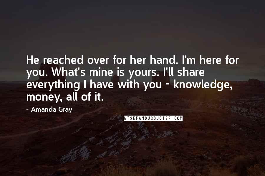 Amanda Gray quotes: He reached over for her hand. I'm here for you. What's mine is yours. I'll share everything I have with you - knowledge, money, all of it. Amanda Gray quotes: He reached over for her hand. I'm here for you. What's mine is yours. I'll share everything I have with you - knowledge, money, all of it.