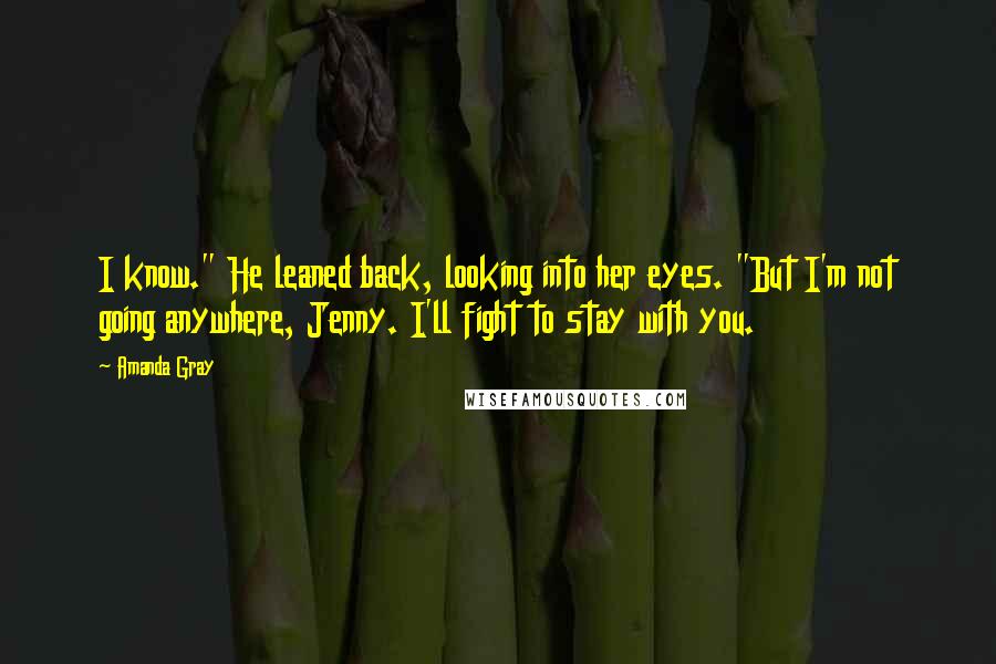 Amanda Gray quotes: I know." He leaned back, looking into her eyes. "But I'm not going anywhere, Jenny. I'll fight to stay with you.