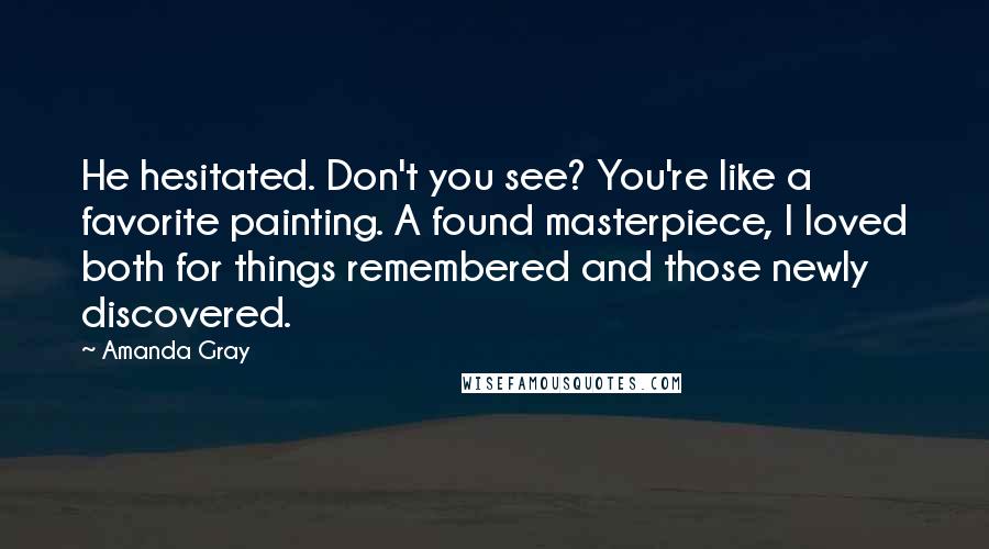 Amanda Gray quotes: He hesitated. Don't you see? You're like a favorite painting. A found masterpiece, I loved both for things remembered and those newly discovered.