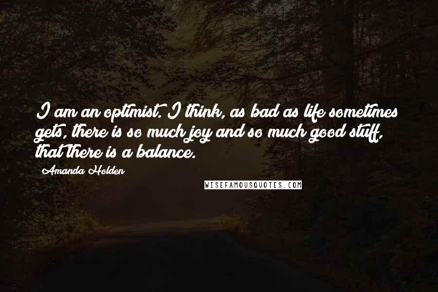 Amanda Holden quotes: I am an optimist. I think, as bad as life sometimes gets, there is so much joy and so much good stuff, that there is a balance. Amanda Holden quotes: I am an optimist. I think, as bad as life sometimes gets, there is so much joy and so much good stuff, that there is a balance.