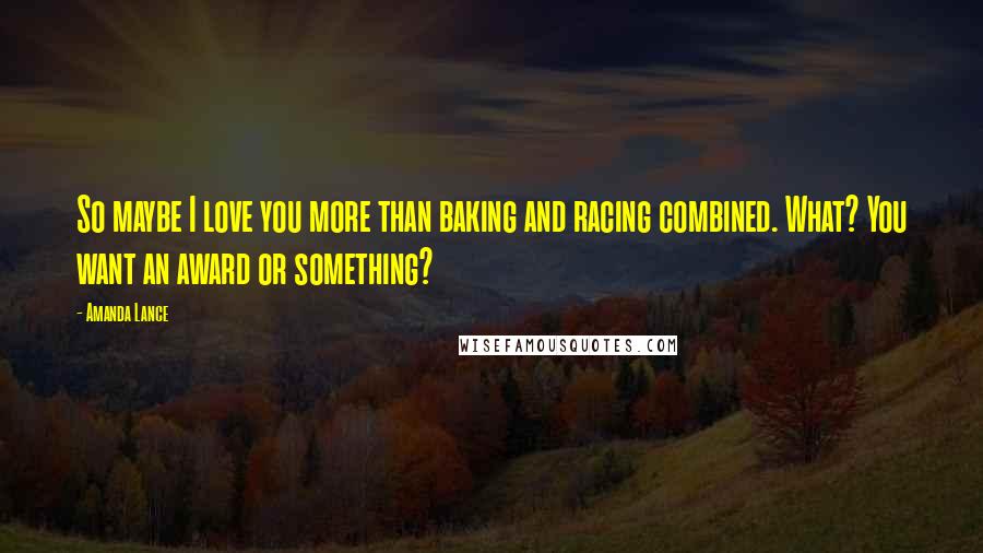 Amanda Lance quotes: So maybe I love you more than baking and racing combined. What? You want an award or something?