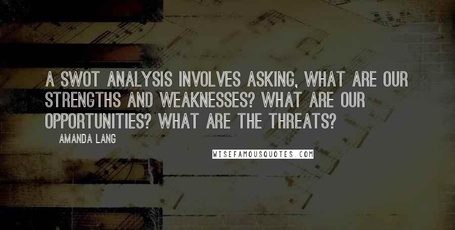 Amanda Lang quotes: A SWOT analysis involves asking, What are our strengths and weaknesses? What are our opportunities? What are the threats? Amanda Lang quotes: A SWOT analysis involves asking, What are our strengths and weaknesses? What are our opportunities? What are the threats?