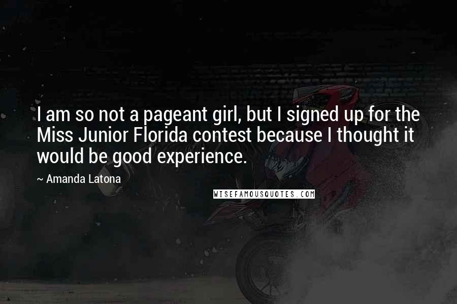 Amanda Latona quotes: I am so not a pageant girl, but I signed up for the Miss Junior Florida contest because I thought it would be good experience. Amanda Latona quotes: I am so not a pageant girl, but I signed up for the Miss Junior Florida contest because I thought it would be good experience.