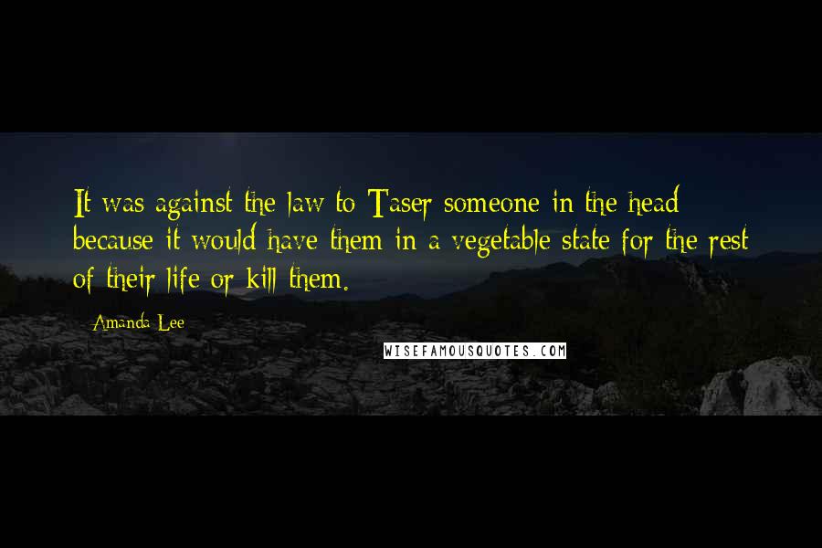 Amanda Lee quotes: It was against the law to Taser someone in the head because it would have them in a vegetable state for the rest of their life or kill them. Amanda Lee quotes: It was against the law to Taser someone in the head because it would have them in a vegetable state for the rest of their life or kill them.