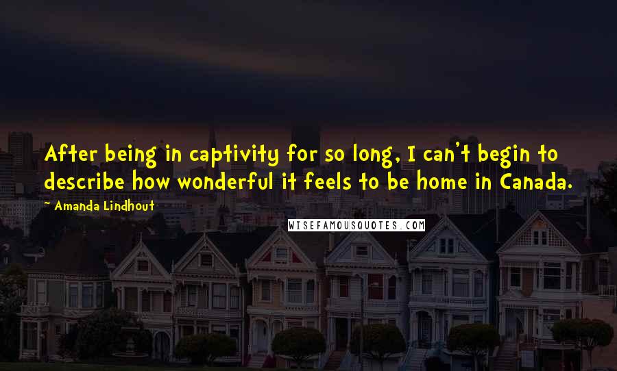 Amanda Lindhout quotes: After being in captivity for so long, I can't begin to describe how wonderful it feels to be home in Canada. Amanda Lindhout quotes: After being in captivity for so long, I can't begin to describe how wonderful it feels to be home in Canada.