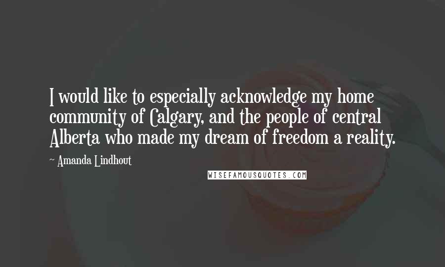 Amanda Lindhout quotes: I would like to especially acknowledge my home community of Calgary, and the people of central Alberta who made my dream of freedom a reality. Amanda Lindhout quotes: I would like to especially acknowledge my home community of Calgary, and the people of central Alberta who made my dream of freedom a reality.