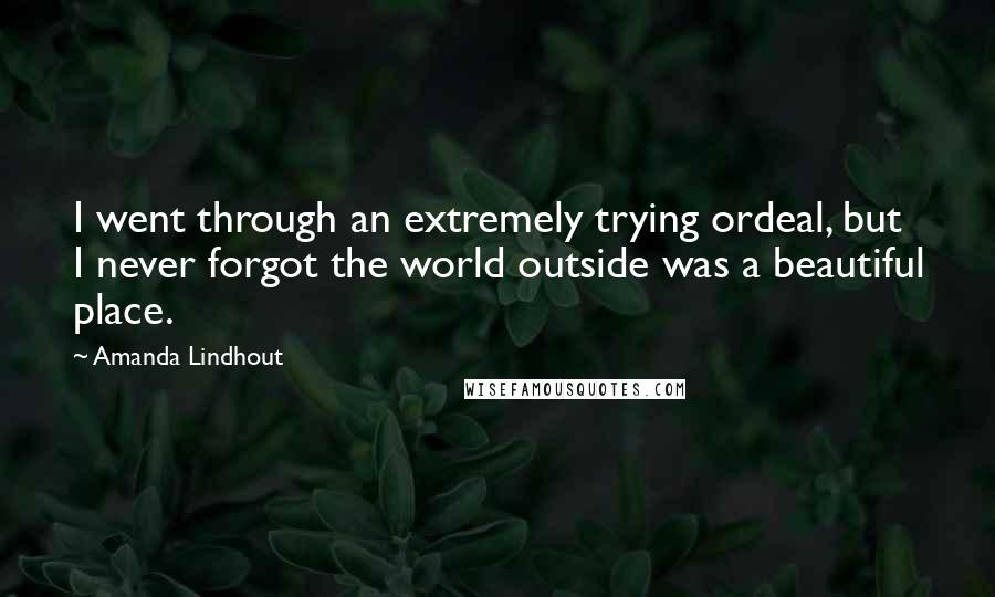 Amanda Lindhout quotes: I went through an extremely trying ordeal, but I never forgot the world outside was a beautiful place. Amanda Lindhout quotes: I went through an extremely trying ordeal, but I never forgot the world outside was a beautiful place.