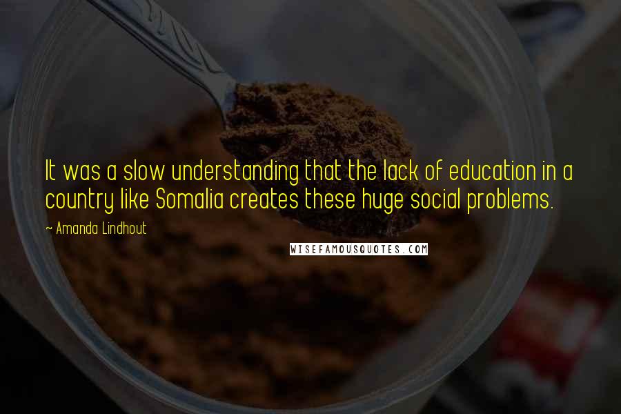 Amanda Lindhout quotes: It was a slow understanding that the lack of education in a country like Somalia creates these huge social problems. Amanda Lindhout quotes: It was a slow understanding that the lack of education in a country like Somalia creates these huge social problems.