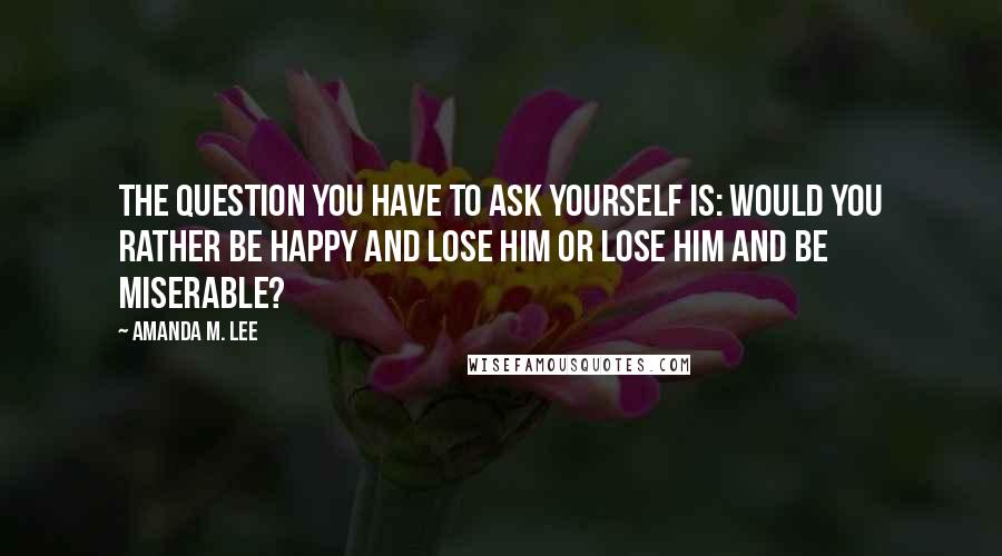 Amanda M. Lee quotes: The question you have to ask yourself is: Would you rather be happy and lose him or lose him and be miserable?