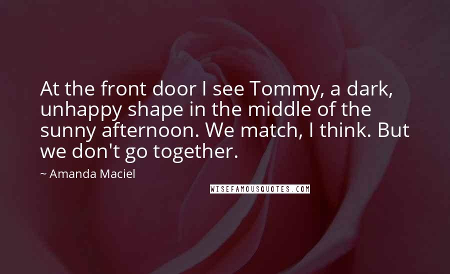 Amanda Maciel quotes: At the front door I see Tommy, a dark, unhappy shape in the middle of the sunny afternoon. We match, I think. But we don't go together.