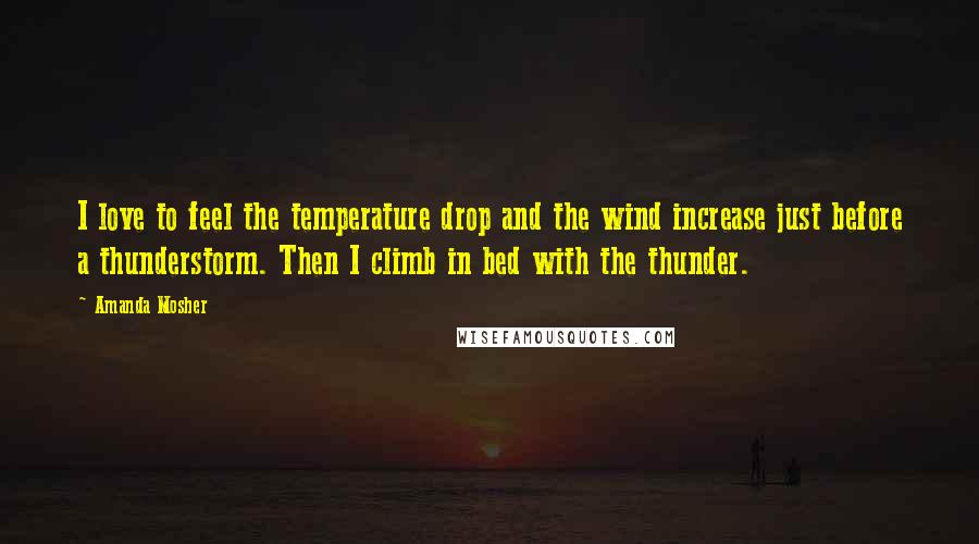 Amanda Mosher quotes: I love to feel the temperature drop and the wind increase just before a thunderstorm. Then I climb in bed with the thunder.
