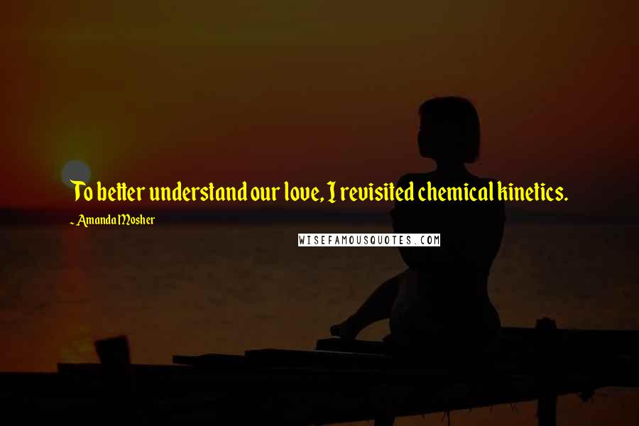 Amanda Mosher quotes: To better understand our love, I revisited chemical kinetics.