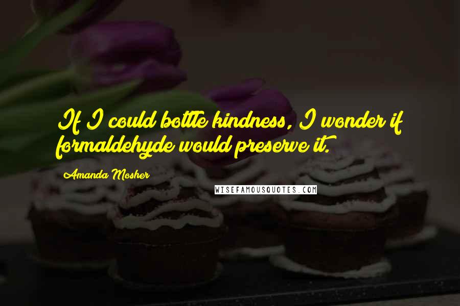 Amanda Mosher quotes: If I could bottle kindness, I wonder if formaldehyde would preserve it.