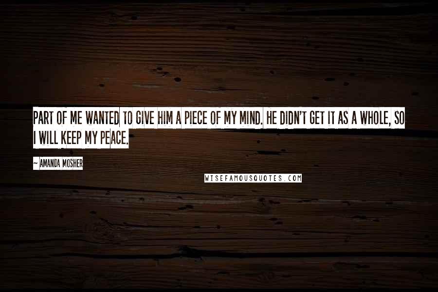 Amanda Mosher quotes: Part of me wanted to give him a piece of my mind. He didn't get it as a whole, so I will keep my peace.