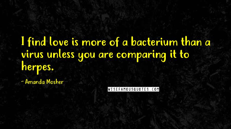 Amanda Mosher quotes: I find love is more of a bacterium than a virus unless you are comparing it to herpes.