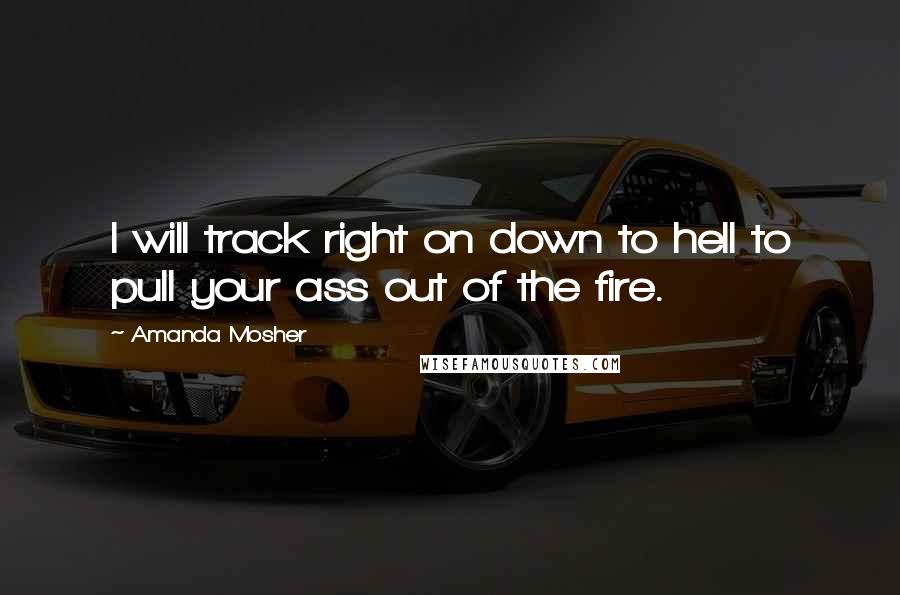 Amanda Mosher quotes: I will track right on down to hell to pull your ass out of the fire.